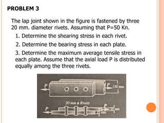 The lap joint shown in the figure is fastened by three
20 mm. diameter rivets. Assuming that P=50 Kn.
1. Determine the shearing stress in each rivet.
2. Determine the bearing stress in each plate.
3. Determine the maximum average tensile stress in
each plate. Assume that the axial load P is distributed
equally among the three rivets.
PROBLEM 3
 