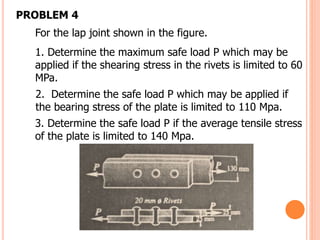 For the lap joint shown in the figure.
1. Determine the maximum safe load P which may be
applied if the shearing stress in the rivets is limited to 60
MPa.
2. Determine the safe load P which may be applied if
the bearing stress of the plate is limited to 110 Mpa.
3. Determine the safe load P if the average tensile stress
of the plate is limited to 140 Mpa.
PROBLEM 4
 