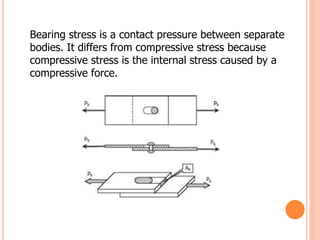 Bearing stress is a contact pressure between separate
bodies. It differs from compressive stress because
compressive stress is the internal stress caused by a
compressive force.
 