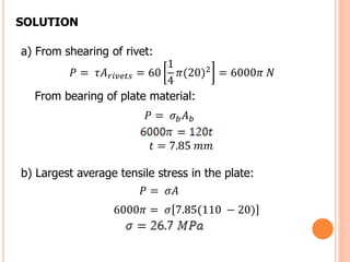 a) From shearing of rivet:
𝑃 = 𝜏𝐴 𝑟𝑖𝑣𝑒𝑡𝑠 = 60
1
4
𝜋(20)2 = 6000𝜋 𝑁
From bearing of plate material:
𝑃 = 𝜎𝑏 𝐴 𝑏
𝑡 = 7.85 𝑚𝑚
b) Largest average tensile stress in the plate:
𝑃 = 𝜎𝐴
6000𝜋 = 𝜎 7.85(110 − 20)
SOLUTION
 