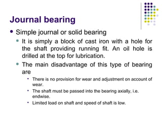 Journal bearing
 Simple journal or solid bearing
 It is simply a block of cast iron with a hole for
the shaft providing running fit. An oil hole is
drilled at the top for lubrication.
 The main disadvantage of this type of bearing
are
 There is no provision for wear and adjustment on account of
wear.
 The shaft must be passed into the bearing axially, i.e.
endwise.
 Limited load on shaft and speed of shaft is low.
 