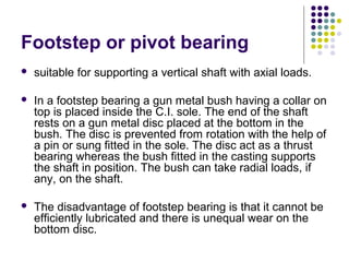 Footstep or pivot bearing
 suitable for supporting a vertical shaft with axial loads.
 In a footstep bearing a gun metal bush having a collar on
top is placed inside the C.I. sole. The end of the shaft
rests on a gun metal disc placed at the bottom in the
bush. The disc is prevented from rotation with the help of
a pin or sung fitted in the sole. The disc act as a thrust
bearing whereas the bush fitted in the casting supports
the shaft in position. The bush can take radial loads, if
any, on the shaft.
 The disadvantage of footstep bearing is that it cannot be
efficiently lubricated and there is unequal wear on the
bottom disc.
 