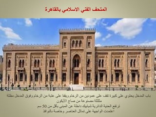‫بالقاهرة‬ ‫االسالمي‬ ‫الفني‬ ‫المتحف‬
‫مظلة‬ ‫المدخل‬ ‫وفوق‬ ‫الرخام‬ ‫من‬ ‫عتبة‬ ‫على‬ ‫ويقفا‬ ‫الرخام‬ ‫من‬ ‫عمودين‬ ‫على‬ ‫تقف‬ ‫كبيرة‬ ‫على‬ ‫يحتوي‬ ‫المدخل‬ ‫باب‬
‫األيكون‬ ‫صاج‬ ‫من‬ ‫مصنوعة‬ ‫مثلثلة‬
‫من‬ ‫بأقل‬ ‫المبنى‬ ‫عن‬ ‫داخلة‬ ‫شبابيك‬ ‫الدائرية‬ ‫الحنية‬ ‫ترتفع‬
50
‫سم‬
‫ىالنوافذ‬ ‫وخاصة‬ ‫العناصر‬ ‫تماثل‬ ‫على‬ ‫الواجهة‬ ‫اعتمدت‬
 
