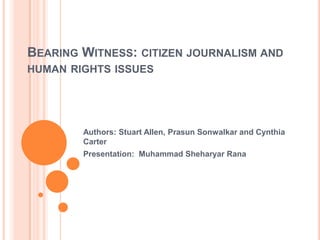 BEARING WITNESS: CITIZEN JOURNALISM AND
HUMAN RIGHTS ISSUES




        Authors: Stuart Allen, Prasun Sonwalkar and Cynthia
        Carter
        Presentation: Muhammad Sheharyar Rana
 