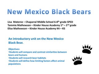 New Mexico Black Bears Lisa  Materne – Chaparral Middle School 6-8th grade SPED Tammie Mathewson – Kinder House Academy 1st – 2nd grade Elise Mathewson – Kinder House Academy K4 – K5 An introductory unit on the New Mexico Black Bear. Objectives: ,[object Object]