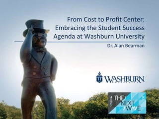 From Cost to Profit Center:
Embracing the Student Success
Agenda at Washburn University
Dr. Alan Bearman
 