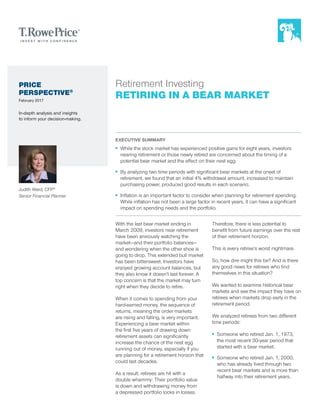 EXECUTIVE SUMMARY
■■ While the stock market has experienced positive gains for eight years, investors
nearing retirement or those newly retired are concerned about the timing of a
potential bear market and the effect on their nest egg.
■■ By analyzing two time periods with significant bear markets at the onset of
retirement, we found that an initial 4% withdrawal amount, increased to maintain
purchasing power, produced good results in each scenario.
■■ Inflation is an important factor to consider when planning for retirement spending.
While inflation has not been a large factor in recent years, it can have a significant
impact on spending needs and the portfolio.
Retirement Investing
RETIRING IN A BEAR MARKET
Judith Ward, CFP®
Senior Financial Planner
With the last bear market ending in
March 2009, investors near retirement
have been anxiously watching the
market—and their portfolio balances—
and wondering when the other shoe is
going to drop. This extended bull market
has been bittersweet. Investors have
enjoyed growing account balances, but
they also know it doesn’t last forever. A
top concern is that the market may turn
right when they decide to retire.
When it comes to spending from your
hard-earned money, the sequence of
returns, meaning the order markets
are rising and falling, is very important.
Experiencing a bear market within
the first five years of drawing down
retirement assets can significantly
increase the chance of the nest egg
running out of money, especially if you
are planning for a retirement horizon that
could last decades.
As a result, retirees are hit with a
double whammy: Their portfolio value
is down and withdrawing money from
a depressed portfolio locks in losses.
Therefore, there is less potential to
benefit from future earnings over the rest
of their retirement horizon.
This is every retiree’s worst nightmare.
So, how dire might this be? And is there
any good news for retirees who find
themselves in this situation?
We wanted to examine historical bear
markets and see the impact they have on
retirees when markets drop early in the
retirement period.
We analyzed retirees from two different
time periods:
■■ Someone who retired Jan. 1, 1973,
the most recent 30-year period that
started with a bear market.
■■ Someone who retired Jan. 1, 2000,
who has already lived through two
recent bear markets and is more than
halfway into their retirement years.
PRICE
PERSPECTIVE®
February 2017
In-depth analysis and insights
to inform your decision-making.
 
