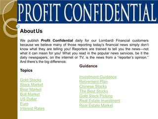 About Us
We publish Profit Confidential daily for our Lombardi Financial customers
because we believe many of those reporting today’s financial news simply don’t
know what they are telling you! Reporters are trained to tell you the news—not
what it can mean for you! What you read in the popular news services, be it the
daily newspapers, on the internet or TV, is the news from a “reporter’s opinion.”
And there’s the big difference.
                                     Guidance
Topics
                                     Investment Guidance
Gold Stocks                          Retirement Plan
Stock Market                         Chinese Stocks
Bear Market                          The Best Stocks
Bull Market                          Gold Stock Picking
US Dollar                            Real Estate Investment
Euro                                 Real Estate Market
Interest Rates
 