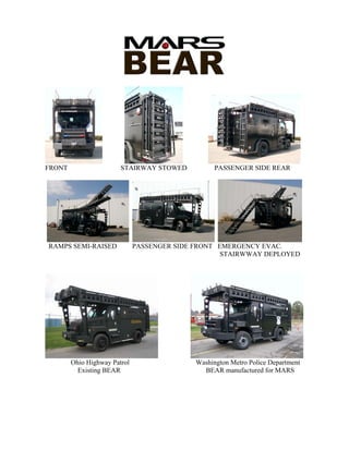 FRONT                   STAIRWAY STOWED            PASSENGER SIDE REAR




RAMPS SEMI-RAISED             PASSENGER SIDE FRONT EMERGENCY EVAC.
                                                    STAIRWWAY DEPLOYED




        Ohio Highway Patrol                  Washington Metro Police Department
          Existing BEAR                        BEAR manufactured for MARS
 