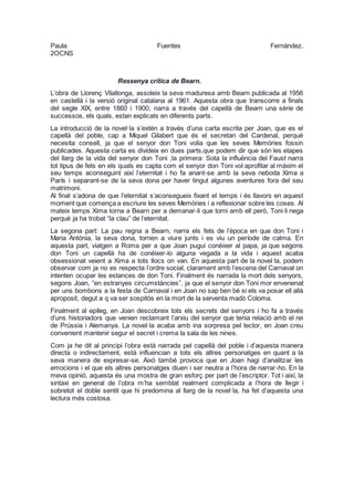 Paula Fuentes Fernández.
2OCNS
Ressenya crítica de Bearn.
L’obra de Llorenç Vilallonga, assoleix la seva maduresa amb Bearn publicada al 1956
en castellà i la versió original catalana al 1961. Aquesta obra que transcorre a finals
del segle XIX, entre 1860 i 1900, narra a través del capellà de Bearn una sèrie de
successos, els quals, estan explicats en diferents parts.
La introducció de la novel·la s’extén a través d’una carta escrita per Joan, que es el
capellà del poble, cap a Miquel Gilabert que és el secretari del Cardenal, perquè
necesita consell, ja que el senyor don Toni volia que les seves Memòries fossin
publicades. Aquesta carta es divideix en dues parts,que podem dir que són les etapes
del llarg de la vida del senyor don Toni ,la primera: Sota la influència del Faust narra
tot tipus de fets en els quals es capta com el senyor don Toni vol aprofitar al màxim el
seu temps aconseguint així l’eternitat i ho fa anant-se amb la seva neboda Xima a
París i separant-se de la seva dona per haver tingut algunes aventures fora del seu
matrimoni.
Al final s’adona de que l’eternitat s’aconsegueix fixant el temps i és llavors en aquest
moment que comença a escriure les seves Memòries i a reflexionar sobre les coses. Al
mateix temps Xima torna a Bearn per a demanar-li que torni amb ell però, Toni li nega
perquè ja ha trobat “la clau” de l’eternitat.
La segona part: La pau regna a Bearn, narra els fets de l’època en que don Toni i
Maria Antònia, la seva dona, tornen a viure junts i es viu un període de calma. En
aquesta part, viatgen a Roma per a que Joan pugui conèixer al papa, ja que segons
don Toni un capellà ha de conéixer-lo alguna vegada a la vida i aquest acaba
obsessionat veient a Xima a tots llocs on van. En aquesta part de la novel·la, podem
observar com ja no es respecta l’ordre social, clarament amb l’escena del Carnaval on
intenten ocupar les estances de don Toni. Finalment és narrada la mort dels senyors,
segons Joan, “en estranyes circumstàncies”, ja que el senyor don Toni mor envenenat
per uns bombons a la festa de Carnaval i en Joan no sap ben bé si els va posar ell allà
aproposit, degut a q va ser sospitós en la mort de la serventa madò Coloma.
Finalment al epíleg, en Joan descobreix tots els secrets del senyors i ho fa a través
d’uns historiadors que venien reclamant l’arxiu del senyor que tenia relació amb el rei
de Prússia i Alemanya. La novel·la acaba amb ina sorpresa pel lector, en Joan creu
convenient mantenir segur el secret i crema la sala de les nines.
Com ja he dit al principi l’obra està narrada pel capellà del poble i d’aquesta manera
directa o indirectament, està influencian a tots els altres personatges en quant a la
seva manera de expresar-se. Això també provoca que en Joan hagi d’analitzar les
emocions i el que els altres personatges diuen i ser neutra a l’hora de narrar-ho. En la
meva opinió, aquesta és una mostra de gran esforç per part de l’escriptor. Tot i així, la
sintaxi en general de l’obra m’ha semblat realment complicada a l’hora de llegir i
sobretot el doble sentit que hi predomina al llarg de la novel·la, ha fet d’aquesta una
lectura més costosa.
 