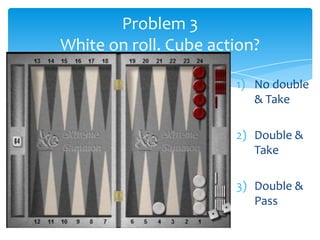 Problem 3
White on roll. Cube action?
1) No double
& Take
2) Double &
Take
3) Double &
Pass

 