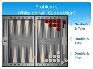 Problem 5
White on roll. Cube action?
1) No double
& Take
2) Double &
Take
3) Double &
Pass

 