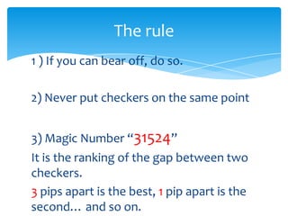 The rule
1 ) If you can bear off, do so.
2) Never put checkers on the same point

3) Magic Number “31524”
It is the ranking of the gap between two
checkers.
3 pips apart is the best, 1 pip apart is the
second… and so on.

 