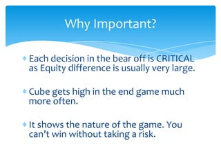 Why Important?
Each decision in the bear off is CRITICAL
as Equity difference is usually very large.
Cube gets high in the end game much
more often.
It shows the nature of the game. You
can’t win without taking a risk.

 