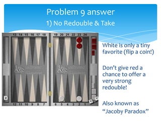Problem 9 answer
1) No Redouble & Take
White is only a tiny
favorite (flip a coin!)
Don’t give red a
chance to offer a
very strong
redouble!
Also known as
“Jacoby Paradox”

 