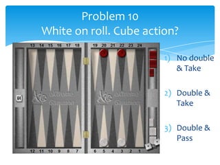 Problem 10
White on roll. Cube action?
1) No double
& Take
2) Double &
Take
3) Double &
Pass

 