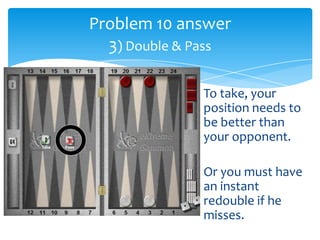 Problem 10 answer
3) Double & Pass
To take, your
position needs to
be better than
your opponent.
Or you must have
an instant
redouble if he
misses.

 
