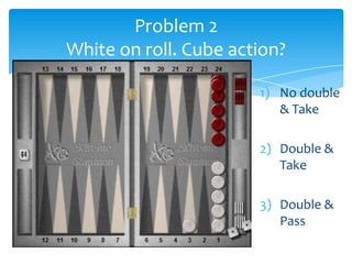 Problem 2
White on roll. Cube action?
1) No double
& Take
2) Double &
Take
3) Double &
Pass

 