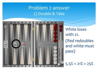 Problem 2 answer
2) Double & Take

White loses
with 21.
(Red redoubles
and white must
pass)
5.5% + 21% > 25%

 