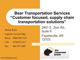 2901 E. Zion Rd., Suite 9 Fayetteville, AR 72703 Bear Transportation Services “Customer focused, supply chain transportation solutions” Marina Roles Logistics Account Mgr. Direct:  (800) 898-7223 Cell: (479)422-3417 Fax:  866-397-1809 www.beartrans.com 