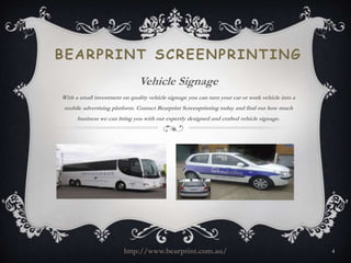 BEARPRINT SCREENPRINTING 
Vehicle Signage 
With a small investment on quality vehicle signage you can turn your car or work vehicle into a 
mobile advertising platform. Contact Bearprint Screenprinting today and find out how much 
business we can bring you with our expertly designed and crafted vehicle signage. 
http://www.bearprint.com.au/ 4 
 