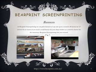BEARPRINT SCREENPRINTING 
Banners 
At Bearprint Screenprinting we can print banners of any size up to a massive 50 metres by 1.5 
metres! So no matter if you need a small banner for your shop window or a massive banner for 
the motorway, Bearprint Screenprinting has you covered. 
http://www.bearprint.com.au/ 5 
 