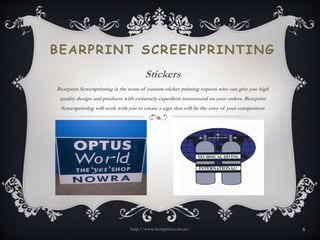 BEARPRINT SCREENPRINTING 
Stickers 
Bearprint Screenprinting is the team of custom sticker printing experts who can give you high 
quality design and products with extremely expedient turnaround on your orders. Bearprint 
Screenprinting will work with you to create a sign that will be the envy of your competitors 
http://www.bearprint.com.au/ 6 
 