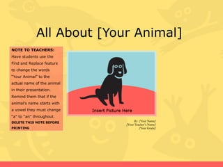 All About [Your Animal]  By: [ Your Name ] [ Your Teacher’s Name ] [ Your Grade ] NOTE TO TEACHERS: Have students use the Find and Replace feature to change the words “Your Animal” to the actual name of the animal in their presentation. Remind them that if the animal’s name starts with a vowel they must change “a” to “an” throughout. DELETE THIS NOTE BEFORE PRINTING 