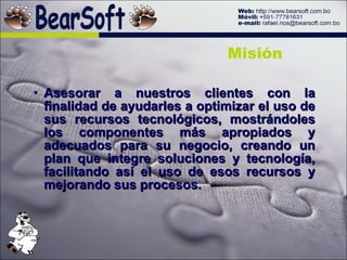 Asesorar a nuestros clientes con la finalidad de ayudarles a optimizar el uso de sus recursos tecnológicos, mostrándoles los componentes más apropiados y adecuados para su negocio, creando un plan que integre soluciones y tecnología, facilitando así el uso de esos recursos y mejorando sus procesos. Misión 