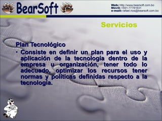 Plan Tecnológico Consiste en definir un plan para el uso y aplicación de la tecnología dentro de la empresa u organización, tener todo lo adecuado, optimizar los recursos tener normas y políticas definidas respecto a la tecnología. Servicios 