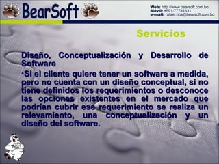 Diseño, Conceptualización y Desarrollo de Software Si el cliente quiere tener un software a medida, pero no cuenta con un diseño conceptual, si no tiene definidos los requerimientos o desconoce las opciones existentes en el mercado que podrían cubrir ese requerimiento se realiza un relevamiento, una conceptualización y un diseño del software.  Servicios 