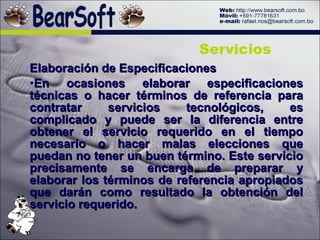 Elaboración de Especificaciones En ocasiones elaborar especificaciones técnicas o hacer términos de referencia para contratar servicios tecnológicos, es complicado y puede ser la diferencia entre obtener el servicio requerido en el tiempo necesario o hacer malas elecciones que puedan no tener un buen término. Este servicio precisamente se encarga de preparar y elaborar los términos de referencia apropiados que darán como resultado la obtención del servicio requerido. Servicios 