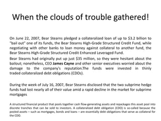 When the clouds of trouble gathered!
On June 22, 2007, Bear Stearns pledged a collateralized loan of up to $3.2 billion to
"bail out" one of its funds, the Bear Stearns High-Grade Structured Credit Fund, while
negotiating with other banks to loan money against collateral to another fund, the
Bear Stearns High-Grade Structured Credit Enhanced Leveraged Fund.
Bear Stearns had originally put up just $35 million, so they were hesitant about the
bailout; nonetheless, CEO James Cayne and other senior executives worried about the
damage to the company's reputation.The funds were invested in thinly
traded collateralized debt obligations (CDOs).
During the week of July 16, 2007, Bear Stearns disclosed that the two subprime hedge
funds had lost nearly all of their value amid a rapid decline in the market for subprime
mortgages
A structured financial product that pools together cash flow-generating assets and repackages this asset pool into
discrete tranches that can be sold to investors. A collateralized debt obligation (CDO) is so-called because the
pooled assets – such as mortgages, bonds and loans – are essentially debt obligations that serve as collateral for
the CDO.
 