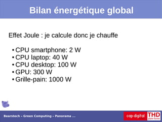 Bilan énergétique global

  Effet Joule : je calcule donc je chauffe

    ● CPU smartphone: 2 W
    ● CPU laptop: 40 W

    ● CPU desktop: 100 W

    ● GPU: 300 W

    ● Grille-pain: 1000 W




Bearstech – Green Computing – Panorama ...
 