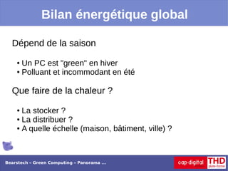 Bilan énergétique global

  Dépend de la saison
    ● Un PC est "green" en hiver
    ● Polluant et incommodant en été




  Que faire de la chaleur ?
    ● La stocker ?
    ● La distribuer ?

    ● A quelle échelle (maison, bâtiment, ville) ?




Bearstech – Green Computing – Panorama ...
 