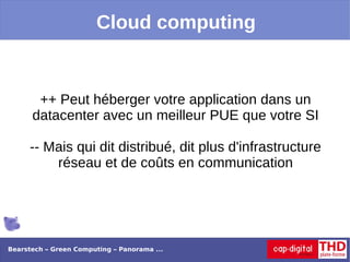 Cloud computing


       ++ Peut héberger votre application dans un
      datacenter avec un meilleur PUE que votre SI

     -- Mais qui dit distribué, dit plus d'infrastructure
         réseau et de coûts en communication




Bearstech – Green Computing – Panorama ...
 