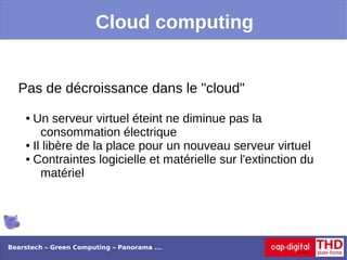 Cloud computing


  Pas de décroissance dans le "cloud"
    ● Un serveur virtuel éteint ne diminue pas la
        consommation électrique
    ● Il libère de la place pour un nouveau serveur virtuel

    ● Contraintes logicielle et matérielle sur l'extinction du

        matériel




Bearstech – Green Computing – Panorama ...
 