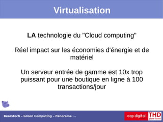 Virtualisation

             LA technologie du "Cloud computing"

      Réel impact sur les économies d'énergie et de
                         matériel

         Un serveur entrée de gamme est 10x trop
         puissant pour une boutique en ligne à 100
                     transactions/jour



Bearstech – Green Computing – Panorama ...
 