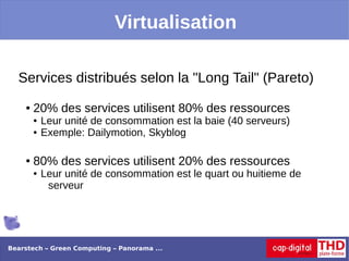 Virtualisation

  Services distribués selon la "Long Tail" (Pareto)
    ●   20% des services utilisent 80% des ressources
        ●   Leur unité de consommation est la baie (40 serveurs)
        ●   Exemple: Dailymotion, Skyblog

    ●   80% des services utilisent 20% des ressources
        ●   Leur unité de consommation est le quart ou huitieme de
             serveur




Bearstech – Green Computing – Panorama ...
 