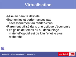 Virtualisation

    ● Mise en oeuvre délicate
    ● Economies et performances pas

       nécessairement au rendez-vous
    ● Rarement utilisé dans une optique d'économie

    ● Les gains de temps dû au découplage

       matériel/logiciel est de loin l'effet le plus
       recherché




Bearstech – Green Computing – Panorama ...
 