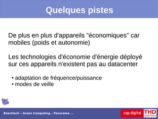 Quelques pistes

  De plus en plus d'appareils "économiques" car
  mobiles (poids et autonomie)

  Les technologies d'économie d'énergie déployé
  sur ces appareils n'existent pas au datacenter
    ● adaptation de fréquence/puissance
    ● modes de veille




Bearstech – Green Computing – Panorama ...
 