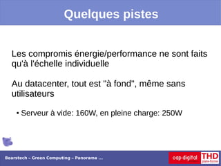 Quelques pistes


  Les compromis énergie/performance ne sont faits
  qu'à l'échelle individuelle

  Au datacenter, tout est "à fond", même sans
  utilisateurs
    ●   Serveur à vide: 160W, en pleine charge: 250W




Bearstech – Green Computing – Panorama ...
 
