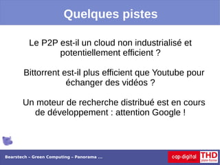 Quelques pistes

          Le P2P est-il un cloud non industrialisé et
                 potentiellement efficient ?

        Bittorrent est-il plus efficient que Youtube pour
                    échanger des vidéos ?

       Un moteur de recherche distribué est en cours
         de développement : attention Google !



Bearstech – Green Computing – Panorama ...
 
