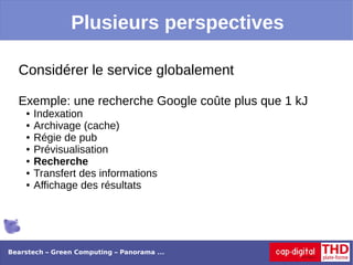 Plusieurs perspectives

  Considérer le service globalement

  Exemple: une recherche Google coûte plus que 1 kJ
    ●   Indexation
    ●   Archivage (cache)
    ●   Régie de pub
    ●   Prévisualisation
    ●   Recherche
    ●   Transfert des informations
    ●   Affichage des résultats




Bearstech – Green Computing – Panorama ...
 