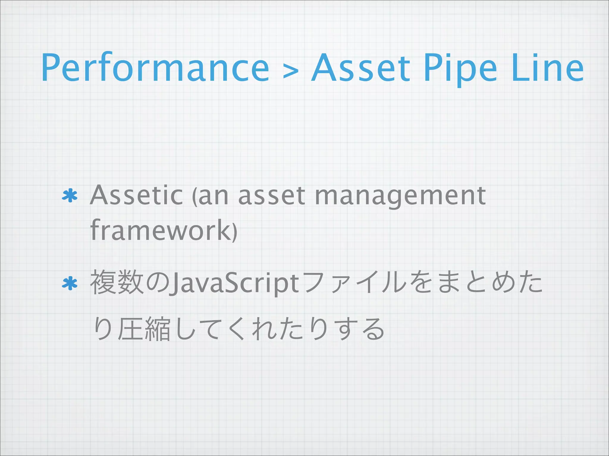 Performance > Asset Pipe Line


  Assetic (an asset management
  framework)
  複数のJavaScriptファイルをまとめた
  り圧縮してくれたりする
 