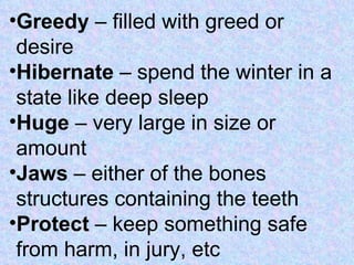 Greedy  – filled with greed or desire Hibernate  – spend the winter in a state like deep sleep Huge  – very large in size or amount Jaws  – either of the bones structures containing the teeth Protect  – keep something safe from harm, in jury, etc 