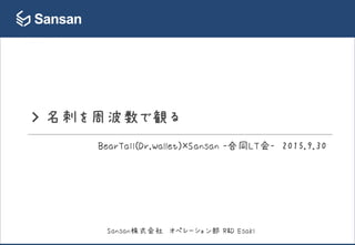 > 名刺を周波数で観る
BearTail(Dr.Wallet)×Sansan -合同LT会- 2015.9.30
Sansan株式会社 オペレーション部 R&D Esaki
 