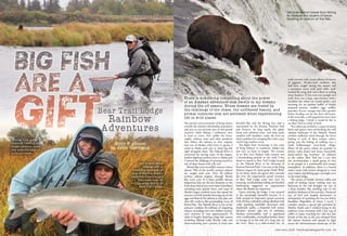 52 FishAlaskaMagazine.com February 2020 February 2020 FishAlaskaMagazine.com 53
The passion and excitement of being drawn
towards the timeless relationship of predator
and prey as you become part of this primal
narrative while fishing a wilderness river
is hard to resist. Not unlike the bears,
trophy rainbow trout and other predators
that follow the salmon as they migrate
into one of Alaska’s wild rivers to spawn, I
travel to Alaska each year to chase big fish
right alongside them. The Naknek River is
renowned for having some of the largest,
hardest-fighting rainbow trout in Alaska and
I wanted the challenge of pinning myself to
one of those beasts with a fly rod.
Bristol Bay is an incredible resource where
almost 70% of the world’s sockeye salmon
are caught each year. Over 20 million
sockeye salmon migrate through Bristol
Bay every year. It is these prolific salmon
migrations that are the key elements in the
food chain that attract every kind of predator
including man, grizzly bears, and some of
Alaska’s largest rainbow trout that spend the
summer and fall months fattening up on the
eggs and flesh of the salmon as they play out
their life cycles in the surrounding rivers of
Bristol Bay. The Naknek River is one of the
primary conduits for millions of migrating
salmon including over two million sockeye
each summer. It runs approximately 35
miles in length, draining a large lake system
including Naknek Lake, Brooks Lake and
interconnecting river systems. It feeds into
walls covered with recent photos of dozens
of gigantic, 30-plus-inch rainbows that
had been caught during the season, and
a recreation room with pool table, well-
stocked fly-tying desk and a floor-to-ceiling
stone fireplace. If that were not enough cool
stuff, there was a large, open kitchen with a
breakfast bar where we would gather each
morning for an opulent buffet of freshly
prepared pastries, muffins, eggs, waffles,
pancakes, bacon, sausage and other goodies
before heading out for the day’s adventure.
It felt more like a well-appointed resort than
a fishing lodge. I think it would be fair to
say Bear Trail is a little of both.
The cabins are nestled in a copse of mixed
birch and spruce trees overlooking the wild
riparian landscape of the Naknek. Raised
wooden walkways wind through the forest
leading to each of these unique cabins,
giving you the feeling of walking into a
small Tolkienesque story-book village.
Many of the guest cabins are paneled in
knotty cedar board and house beautifully
hand-crafted log furniture. In addition
to the cabins, Bear Trail has a yurt that
can accommodate a small group of four
to six people in a comfortable and unique
atmosphere. In addition, there is a heated
wader room with lockers designed to stow
your waders and fishing gear overnight next
to the main lodge.
The aroma of freshly brewed coffee and
smell of sizzling bacon wafting into my
bedroom in the loft brought me out of
a deep slumber like smelling salts in the
predawn darkness of the new day. I bounced
out of bed and headed downstairs in
anticipation of watching the sun rise before
breakfast. Regardless of where I travel, I
consider sunrise a special gift provided by
Mother Earth and I relished being in the
audience every morning with a hot cup of
coffee to enjoy watching her take her first
breath of the day as the sun emerged from
the eastern horizon and spread its light
across the adventuresome landscape of the
Kvichak Bay and the Bering Sea, and is
surrounded by the Katmai National Park
and Preserve. Its long rapids, flat glides
lined with polished stone, and deep pools
studded with boulders, make the river an
ideal candidate for swinging flies with a spey
rod for big rainbow trout.
The flight from Anchorage to the town
of King Salmon in southwest Alaska was
just over an hour in length. The scenery
as we flew over Alaska’s wild country was
a breathtaking prelude to the week I was
about to spend at Bear Trail Lodge located
on the Naknek River at the doorstep of
Katmai National Park. I was met at the King
Salmon airport by head guide Heidi Wild.
As we drove down the gravel drive towards
the river the impressively grand structure
of Bear Trail Lodge came into view. Its
stunning, wood-planked siding and detailed
landscaping suggested an organization
where the details are important.
Upon entering the lodge, I was amazed
at the stunningly beautiful interior. It is
built around an impressive grand sunroom
with 20-foot cathedral ceilings flanked with
cedar paneling tastefully decorated with
handmade quilts, a beautiful bull moose
shoulder mount and lots of authentic
Alaskan memorabilia, and is appointed
with comfortable, overstuffed leather chairs
to lounge in at the end of a long day on
the river. There is a well-stocked bar, its
There is something compelling about the power
of an Alaskan adventure that dwells in my dreams
during the off season. Those dreams are fueled by
the challenge of the chase, the unfiltered beauty, and
primal instincts that are activated when experiencing
life in wild places.
Above: Our guide,
Kvichak, netting a
large rainbow under
the watchful eye of
a brown bear.
Jenny and Steve
Weiner with a
beautiful example of
one of the five trophy
rainbows they caught
that were over 30
inches while fishing at
Bear Trail Lodge.
We took a short break from fishing
to observe the dozens of bears
feasting on salmon at the falls.
 