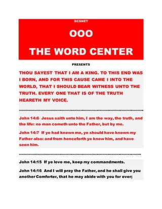 BCSNET
OOO
THE WORD CENTER
PRESENTS
THOU SAYEST THAT I AM A KING. TO THIS END WAS
I BORN, AND FOR THIS CAUSE CAME I INTO THE
WORLD, THAT I SHOULD BEAR WITNESS UNTO THE
TRUTH. EVERY ONE THAT IS OF THE TRUTH
HEARETH MY VOICE.
……………………………………………………………………………………….
John 14:6 Jesus saith unto him, I am the way, the truth, and
the life: no man cometh unto the Father, but by me.
John 14:7 If ye had known me, ye should have known my
Father also: and from henceforth ye know him, and have
seen him.
……………………………………………………………………………………..
John 14:15 If ye love me, keep my commandments.
John 14:16 And I will pray the Father, and he shall give you
another Comforter, that he may abide with you for ever;
 