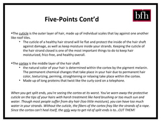 The  cuticle  is the outer layer of hair, made up of individual scales that lay against one another like roof tiles.  The cuticle of a healthy hair strand will lie flat and protect the inside of the hair shaft against damage, as well as keep moisture inside your strands. Keeping the cuticle of the hair strand closed is one of the most important things to do to keep hair moisturized, frizz-free, and healthy overall.  The  cortex  is the middle layer of the hair shaft the natural color of your hair is determined within the cortex by the pigment melanin. The permanent chemical changes that take place in your hair due to permanent hair color, texturizing, perming, straightening or relaxing take place within the cortex.  Made up of long proteins that twist like the curly cord on a telephone.  Five-Points Cont’d When you get split ends, you're seeing the cortex at its worst. You've worn away the protective cuticle on the tips of your hairs with harsh treatment like hard brushing or too much sun and water. Though most people suffer from dry hair (too little moisture), you can have too much water in your strands. Without the cuticle, the fibers of the cortex fray like the strands of a rope. Since the cortex can't heal itself, the  only  way to get rid of split ends is to…CUT THEM! 
